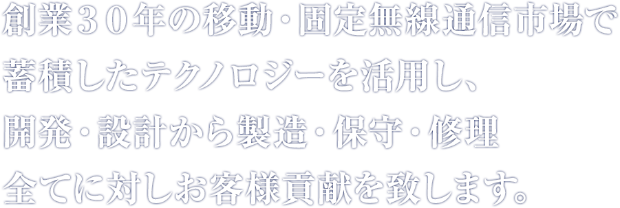 創業３０年の移動・固定無線通信市場で蓄積したテクノロジーを活用し、 開発・設計から製造・保守・修理 全てに対しお客様貢献を致します。