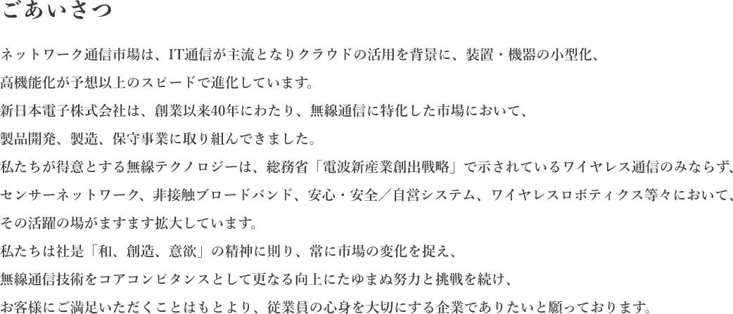 ごあいさつ ネットワーク通信市場は、IT通信が主流となりクラウドの活用を背景に、装置・機器の小型化、「高機能化が予想以上のスピードで進化しています。新日本電子株式会社は、創業以来40年にわたり、無線通信に特化した市場において、製品開発、製造、保守事業に取り組んできました。「私たちが得意とする無線テクノロジーは、総務省「電波新産業創出戰略」で示されているワイヤレス通信のみならず、 センサーネットワーク、非接触ブロードバンド、安心・安全/自営システム、ワイヤレスロボティクス等々において、 「その活躍の場がますます拡大しています。「私たちは社是「和、創造、意欲」の精神に則り、常に市場の変化を捉え、 「無線通信技術をコアコンピタンスとして更なる向上にたゆまぬ努力と挑戦を続け、 お客様にご満足いただくことはもとより、従業員の心身を大切にする企業でありたいと願っております。