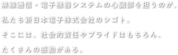 無線通信・電子機器システムの心臓部を担うのが、 私たち新日本電子株式会社のシゴト。そこには、社会的責任やプライドはもちろん、 たくさんの感動がある。